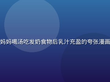 奶水漫画追奶大作战篇，妈妈喝汤吃发奶食物后乳汁充盈的夸张漫画场景，幽默风格令人捧腹